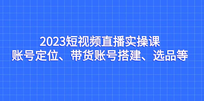 2023短视频直播实操课，账号定位、带货账号搭建、选品等网创吧-网创项目资源站-副业项目-创业项目-搞钱项目网创吧